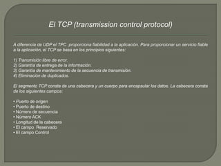 El TCP (transmission control protocol) 
A diferencia de UDP el TPC proporciona fiabilidad a la aplicación. Para proporcionar un servicio fiable 
a la aplicación, el TCP se basa en los principios siguientes: 
1) Transmisión libre de error. 
2) Garantía de entrega de la información. 
3) Garantía de mantenimiento de la secuencia de transmisión. 
4) Eliminación de duplicados. 
El segmento TCP consta de una cabecera y un cuerpo para encapsular los datos. La cabecera consta 
de los siguientes campos: 
• Puerto de origen 
• Puerto de destino 
• Número de secuencia 
• Número ACK 
• Longitud de la cabecera 
• El campo Reservado 
• El campo Control 
 