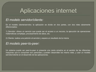 El modelo servidor/cliente: 
En el modelo cliente/servidor, la aplicación se divide en dos partes, con dos roles claramente 
diferenciados: 
1) Servidor: ofrece un servicio que puede ser el acceso a un recurso, la ejecución de operaciones 
matemáticas complejas, procesamiento de datos, etc. 
2) Cliente: realiza una petición al servidor y espera un resultado de la misma 
El modelo peer-to-peer: 
Un sistema puede ser peer-to-peer si presenta una cierta simetría en el sentido de las diferentes 
maquinas que lo componen son parecidas y pueden desarrollar los mismo roles, y usar un modelo 
servidor/cliente en el desarrollo de las aplicaciones. 
 