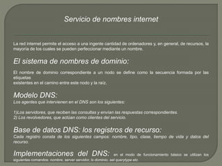 Servicio de nombres internet 
La red internet permite el acceso a una ingente cantidad de ordenadores y, en general, de recursos, la 
mayoría de los cuales se pueden perfeccionar mediante un nombre. 
El sistema de nombres de dominio: 
El nombre de dominio correspondiente a un nodo se define como la secuencia formada por las 
etiquetas 
existentes en el camino entre este nodo y la raíz. 
Modelo DNS: 
Los agentes que intervienen en el DNS son los siguientes: 
1)Los servidores, que reciben las consultas y envían las respuestas correspondientes. 
2) Los revolvedores, que actúan como clientes del servicio. 
Base de datos DNS: los registros de recurso: 
Cada registro consta de los siguientes campos: nombre, tipo, clase, tiempo de vida y datos del 
recurso. 
Implementaciones del DNS: en el modo de funcionamiento básico se utilizan los 
siguientes comandos: nombre, server servidor, ls dominio, set querytype etc. 
 