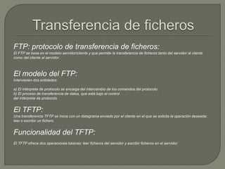 FTP: protocolo de transferencia de ficheros: 
El FTP se basa en el modelo servidor/cliente y que permite la transferencia de ficheros tanto del servidor al cliente 
como del cliente al servidor. 
El modelo del FTP: 
Intervienen dos entidades: 
a) El intérprete de protocolo se encarga del intercambio de los comandos del protocolo. 
b) El proceso de transferencia de datos, que está bajo el control 
del intérprete de protocolo 
El TFTP: 
Una transferencia TFTP se inicia con un datagrama enviado por el cliente en el que se solicita la operación deseada: 
leer o escribir un fichero. 
Funcionalidad del TFTP: 
El TFTP ofrece dos operaciones básicas: leer ficheros del servidor y escribir ficheros en el servidor. 
 