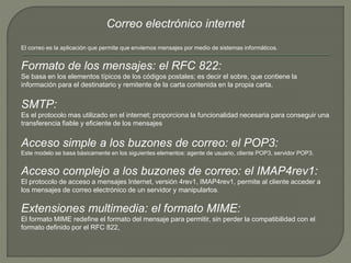 Correo electrónico internet 
El correo es la aplicación que permite que enviemos mensajes por medio de sistemas informáticos. 
Formato de los mensajes: el RFC 822: 
Se basa en los elementos típicos de los códigos postales; es decir el sobre, que contiene la 
información para el destinatario y remitente de la carta contenida en la propia carta. 
SMTP: 
Es el protocolo mas utilizado en el internet; proporciona la funcionalidad necesaria para conseguir una 
transferencia fiable y eficiente de los mensajes 
Acceso simple a los buzones de correo: el POP3: 
Este modelo se basa básicamente en los siguientes elementos: agente de usuario, cliente POP3, servidor POP3. 
Acceso complejo a los buzones de correo: el IMAP4rev1: 
El protocolo de acceso a mensajes Internet, versión 4rev1, IMAP4rev1, permite al cliente acceder a 
los mensajes de correo electrónico de un servidor y manipularlos. 
Extensiones multimedia: el formato MIME: 
El formato MIME redefine el formato del mensaje para permitir, sin perder la compatibilidad con el 
formato definido por el RFC 822, 
 