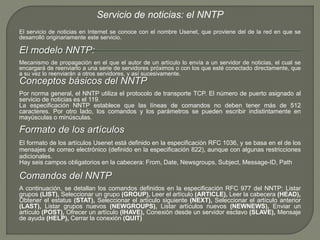 Servicio de noticias: el NNTP 
El servicio de noticias en Internet se conoce con el nombre Usenet, que proviene del de la red en que se 
desarrolló originariamente este servicio. 
El modelo NNTP: 
Mecanismo de propagación en el que el autor de un artículo lo envía a un servidor de noticias, el cual se 
encargará de reenviarlo a una serie de servidores próximos o con los que esté conectado directamente, que 
a su vez lo reenviarán a otros servidores, y así sucesivamente. 
Conceptos básicos del NNTP 
Por norma general, el NNTP utiliza el protocolo de transporte TCP. El número de puerto asignado al 
servicio de noticias es el 119. 
La especificación NNTP establece que las líneas de comandos no deben tener más de 512 
caracteres. Por otro lado, los comandos y los parámetros se pueden escribir indistintamente en 
mayúsculas o minúsculas. 
Formato de los artículos 
El formato de los artículos Usenet está definido en la especificación RFC 1036, y se basa en el de los 
mensajes de correo electrónico (definido en la especificación 822), aunque con algunas restricciones 
adicionales. 
Hay seis campos obligatorios en la cabecera: From, Date, Newsgroups, Subject, Message-ID, Path 
Comandos del NNTP 
A continuación, se detallan los comandos definidos en la especificación RFC 977 del NNTP: Listar 
grupos (LIST), Seleccionar un grupo (GROUP), Leer el artículo (ARTICLE), Leer la cabecera (HEAD), 
Obtener el estatus (STAT), Seleccionar el artículo siguiente (NEXT), Seleccionar el artículo anterior 
(LAST), Listar grupos nuevos (NEWGROUPS), Listar artículos nuevos (NEWNEWS), Enviar un 
artículo (POST), Ofrecer un artículo (IHAVE), Conexión desde un servidor esclavo (SLAVE), Mensaje 
de ayuda (HELP), Cerrar la conexión (QUIT) 
 