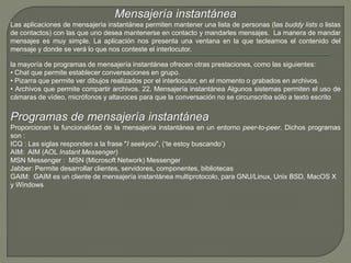 Mensajería instantánea 
Las aplicaciones de mensajería instantánea permiten mantener una lista de personas (las buddy lists o listas 
de contactos) con las que uno desea mantenerse en contacto y mandarles mensajes. La manera de mandar 
mensajes es muy simple. La aplicación nos presenta una ventana en la que tecleamos el contenido del 
mensaje y donde se verá lo que nos conteste el interlocutor. 
la mayoría de programas de mensajería instantánea ofrecen otras prestaciones, como las siguientes: 
• Chat que permite establecer conversaciones en grupo. 
• Pizarra que permite ver dibujos realizados por el interlocutor, en el momento o grabados en archivos. 
• Archivos que permite compartir archivos. 22. Mensajería instantánea Algunos sistemas permiten el uso de 
cámaras de vídeo, micrófonos y altavoces para que la conversación no se circunscriba sólo a texto escrito 
Programas de mensajería instantánea 
Proporcionan la funcionalidad de la mensajería instantánea en un entorno peer-to-peer. Dichos programas 
son : 
ICQ : Las siglas responden a la frase "I seekyou", (‘te estoy buscando’) 
AIM: AIM (AOL Instant Messenger) 
MSN Messenger : MSN (Microsoft Network) Messenger 
Jabber: Permite desarrollar clientes, servidores, componentes, bibliotecas 
GAIM: GAIM es un cliente de mensajería instantánea multiprotocolo, para GNU/Linux, Unix BSD, MacOS X 
y Windows 
 