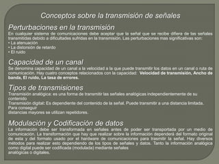 Conceptos sobre la transmisión de señales 
Perturbaciones en la transmisión 
En cualquier sistema de comunicaciones debe aceptar que la señal que se recibe difiera de las señales 
transmitidas debido a dificultades sufridas en la transmisión. Las perturbaciones mas significativas son: 
• La atenuación 
• La distorsión de retardo 
• El ruido 
Capacidad de un canal 
Se denomina capacidad de un canal a la velocidad a la que puede transmitir los datos en un canal o ruta de 
comunicación. Hay cuatro conceptos relacionados con la capacidad: Velocidad de transmisión, Ancho de 
banda, El ruido, La tasa de errores. 
Tipos de transmisiones 
Transmisión analógica: es una forma de transmitir las señales analógicas independientemente de su 
contenido 
Transmisión digital: Es dependiente del contenido de la señal. Puede transmitir a una distancia limitada. 
Para conseguir 
distancias mayores se utilizan repetidores. 
Modulación y Codificación de datos 
La información debe ser transformada en señales antes de poder ser transportada por un medio de 
comunicación. La transformación que hay que realizar sobre la información dependerá del formato original 
de esta y del formato usado por el hardware de comunicaciones para trasmitir la señal. Hay diversos 
métodos para realizar esto dependiendo de los tipos de señales y datos. Tanto la información analógica 
como digital puede ser codificada (modulada) mediante señales 
analógicas o digitales. 
 