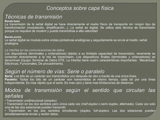 Conceptos sobre capa física 
Técnicas de transmisión 
Banda base 
La transmisión de la señal digital se hace directamente al medio físico de transporte sin ningún tipo de 
transformación (modulación, amplificación...). La señal es digital. Se utiliza esta técnica de transmisión 
porque no requiere de modem y puede transmitirse a alta velocidad 
Banda ancha 
La señal digital se modula sobre ondas portadoras analógicas y seguidamente se envía al medio. señal 
analógica. 
La interfaz en las comunicaciones de datos 
Los dispositivos (terminales y ordenadores) debido a su limitada capacidad de transmisión, raramente se 
conectan directamente a la red de transmisión. Los dispositivos finales (terminales y ordenadores) se 
denominan Equipo Terminal de Datos DTE. La interfaz tiene cuatro características importantes: Mecánicas, 
Eléctricas, Funcionales, De procedimiento. 
Según el número de vías: Serie o paralelo 
Serie: Los bits de un carácter son transmitidos uno después de otro a través de una única línea. 
Paralelo: Todos los bits de un carácter son transmitidos al mismo tiempo, cada bit por una línea 
independiente. Es mas rápido que el serie. Es mas caro y tiene mas limitaciones de distancia. 
Modos de transmisión según el sentido que circulan las 
señales 
• Transmisión unidireccional (simplex) 
• Transmisión en los dos sentidos pero única cada vez (half-duplex o semi duplex, alternada). Cada vez solo 
una de las dos estaciones pueden transmitir. 
• Transmisión en los dos sentidos simultaneo (duplex, full-duplex). Las dos estaciones pueden 
simultáneamente enviar y recibir datos. 
 
