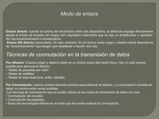 Modo de enlace 
Enlace directo: cuando el camino de transmisión entre dos dispositivos, la señal se propaga directamente 
desde el emisor al receptor sin ningún otro dispositivo intermedio que no sea un amplificador o repetidor. 
No hay encaminamiento o enrutamiento. 
Enlace NO directo (conmutado): El caso contrario. En el camino entre origen y destino habrá dispositivos 
de "encaminamiento" que tengan que establecer o decidir una ruta. 
Técnicas de conmutación en la transmisión de datos 
Por difusión: Cuando origen y destino están en un mismo tramo del medio físico. Hay un solo camino 
posible para alcanzar el destino. 
− Redes de paquetes por radio 
− Redes de satélites 
− Redes de área local (bus, anillo, estrella) 
Por Conmutación: cuando existen diversos caminos para alcanzar el destino. La conmutación consiste en 
elegir un camino entre varios posibles. 
Las técnicas de conmutación que se suelen utilizar en las redes de transmisión de datos son dos: 
• Conmutación de circuitos. 
• Conmutación de paquetes. 
• Estas dos tecnologías difieren en el modo que los nodos realizan la conmutación. 
 