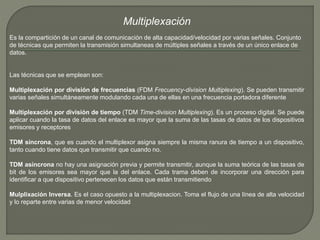 Multiplexación 
Es la compartición de un canal de comunicación de alta capacidad/velocidad por varias señales. Conjunto 
de técnicas que permiten la transmisión simultaneas de múltiples señales a través de un único enlace de 
datos. 
Las técnicas que se emplean son: 
Multiplexación por división de frecuencias (FDM Frecuency-division Multiplexing). Se pueden transmitir 
varias señales simultáneamente modulando cada una de ellas en una frecuencia portadora diferente 
Multiplexación por división de tiempo (TDM Time-division Multiplexing). Es un proceso digital. Se puede 
aplicar cuando la tasa de datos del enlace es mayor que la suma de las tasas de datos de los dispositivos 
emisores y receptores 
TDM síncrona, que es cuando el multiplexor asigna siempre la misma ranura de tiempo a un dispositivo, 
tanto cuando tiene datos que transmitir que cuando no. 
TDM asíncrona no hay una asignación previa y permite transmitir, aunque la suma teórica de las tasas de 
bit de los emisores sea mayor que la del enlace. Cada trama deben de incorporar una dirección para 
identificar a que dispositivo pertenecen los datos que están transmitiendo 
Mulplixación Inversa. Es el caso opuesto a la multiplexacion. Toma el flujo de una línea de alta velocidad 
y lo reparte entre varias de menor velocidad 
 