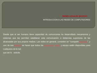 INTRODUCCION A LAS REDES DE COMPUTADORES 
Desde que el ser humano tiene capacidad de comunicarse ha desarrollado mecanismos y 
sistemas que les permiten establecer esta comunicación a distancias superiores de las 
alcanzadas por sus propios medios. Las redes en general, consisten en "compartir recursos", y 
uno de sus objetivo es hacer que todos los programas, datos y equipo estén disponibles para 
cualquiera de la red 
que así lo solicite. 
 