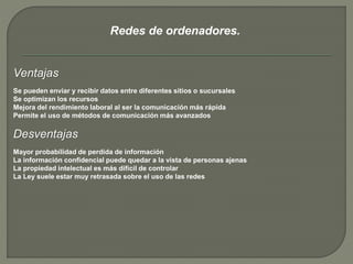 Redes de ordenadores. 
Ventajas 
Se pueden enviar y recibir datos entre diferentes sitios o sucursales 
Se optimizan los recursos 
Mejora del rendimiento laboral al ser la comunicación más rápida 
Permite el uso de métodos de comunicación más avanzados 
Desventajas 
Mayor probabilidad de perdida de información 
La información confidencial puede quedar a la vista de personas ajenas 
La propiedad intelectual es más difícil de controlar 
La Ley suele estar muy retrasada sobre el uso de las redes 
 