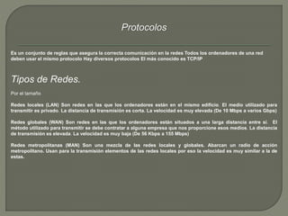 Protocolos 
Es un conjunto de reglas que asegura la correcta comunicación en la redes Todos los ordenadores de una red 
deben usar el mismo protocolo Hay diversos protocolos El más conocido es TCP/IP 
Tipos de Redes. 
Por el tamaño 
Redes locales (LAN) Son redes en las que los ordenadores están en el mismo edificio. El medio utilizado para 
transmitir es privado. La distancia de transmisión es corta. La velocidad es muy elevada (De 10 Mbps a varios Gbps) 
Redes globales (WAN) Son redes en las que los ordenadores están situados a una larga distancia entre sí. El 
método utilizado para transmitir se debe contratar a alguna empresa que nos proporcione esos medios. La distancia 
de transmisión es elevada. La velocidad es muy baja (De 56 Kbps a 155 Mbps) 
Redes metropolitanas (MAN) Son una mezcla de las redes locales y globales. Abarcan un radio de acción 
metropolitano. Usan para la transmisión elementos de las redes locales por eso la velocidad es muy similar a la de 
estas. 
 
