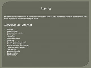 Internet 
Es el conjunto de una multitud de redes intercomunicadas entre sí. Está formada por redes de todo el mundo. Usa 
como el protocolo el conjunto de reglas TCP/IP 
Servicios de Internet 
 Internet 
 La Web (www) 
 Examinar información 
 Descargas 
 Correo web 
 Banca electrónica 
 Subastas 
 Correo electrónico (e-mail) 
 Grupos de debate (news) 
 Transferencia de archivos (ftp) 
 Conexión remota (telnet) 
 Charlas (chat) 
 Videoconferencia 
 Juegos en línea 
 Servicios P2P 
 