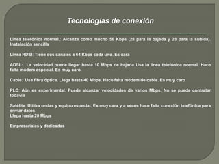 Tecnologías de conexión 
Línea telefónica normal.: Alcanza como mucho 56 Kbps (28 para la bajada y 28 para la subida). 
Instalación sencilla 
Línea RDSI: Tiene dos canales a 64 Kbps cada uno. Es cara 
ADSL: La velocidad puede llegar hasta 10 Mbps de bajada Usa la línea telefónica normal. Hace 
falta módem especial. Es muy caro 
Cable: Usa fibra óptica. Llega hasta 40 Mbps. Hace falta módem de cable. Es muy caro 
PLC: Aún es experimental. Puede alcanzar velocidades de varios Mbps. No se puede contratar 
todavía 
Satélite: Utiliza ondas y equipo especial. Es muy cara y a veces hace falta conexión telefónica para 
enviar datos 
Llega hasta 20 Mbps 
Empresariales y dedicadas 
 