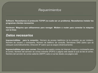 Requerimientos 
Software: Necesitamos el protocolo TCP/IP (no suele ser un problema). Necesitamos instalar los 
programas clientes necesarios 
Hardware: Máquina que utilizaremos para navegar. Módem o router para conectar la máquina 
con la línea 
Datos necesarios 
Imprescindibles para la conexión.: Número de acceso telefónico (si la conexión es por módem). 
Nombre de usuario y contraseña. Número de teléfono de consulta. Servidores DNS (salvo que se 
coloquen automáticamente). Dirección IP (salvo que se asigne dinámicamente) 
Imprescindibles para usar correo: Dirección de nuestro correo de Internet. Usuario y contraseña para 
el correo. Nombre del servidor de correo entrante (POP3) o página web desde la que se lee el correo. 
Nombre del servidor de correo saliente (SMTP) salvo si se lee desde una página web 
 