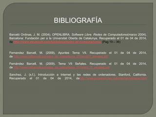 BIBLIOGRAFÍA 
Barceló Ordinas, J. M. (2004). OPENLIBRA. Software Libre. Redes de Computadores(marzo 2004). 
Barcelona: Fundación per a la Universitat Oberta de Catalunya. Recuperado el 01 de 04 de 2014, 
de http://www.etnassoft.com/biblioteca/redes-de-computadores/ (Pag 19 – 36) 
Fernandez Barcell, M. (2009). Apuntes Tema VII. Recuperado el 01 de 04 de 2014, 
de http://www.mfbarcell.es/redes_de_datos/tema_07/tema07_senales.pdf 
Fernández Barcell, M. (2009). Tema VII Señales. Recuperado el 01 de 04 de 2014, 
de http://www.mfbarcell.es/redes_de_datos/tema_07/redes_t7_senales.pdf 
Sanchez, J. (s.f.). Introducción a Internet y las redes de ordenadores. Stanford, California. 
Recuperado el 01 de 04 de 2014, dehttp://www.jorgesanchez.net/internet/transpar.html 
