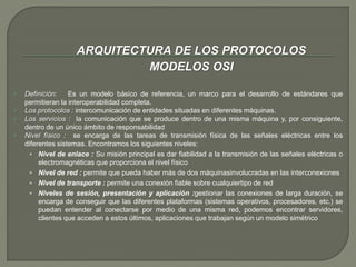 ARQUITECTURA DE LOS PROTOCOLOS 
MODELOS OSI 
 Definición: Es un modelo básico de referencia, un marco para el desarrollo de estándares que 
permitieran la interoperabilidad completa. 
 Los protocolos : intercomunicación de entidades situadas en diferentes máquinas. 
 Los servicios : la comunicación que se produce dentro de una misma máquina y, por consiguiente, 
dentro de un único ámbito de responsabilidad 
 Nivel físico : se encarga de las tareas de transmisión física de las señales eléctricas entre los 
diferentes sistemas. Encontramos los siguientes niveles: 
 Nivel de enlace : Su misión principal es dar fiabilidad a la transmisión de las señales eléctricas o 
electromagnéticas que proporciona el nivel físico 
 Nivel de red : permite que pueda haber más de dos máquinasinvolucradas en las interconexiones 
 Nivel de transporte : permite una conexión fiable sobre cualquiertipo de red 
 Niveles de sesión, presentación y aplicación :gestionar las conexiones de larga duración, se 
encarga de conseguir que las diferentes plataformas (sistemas operativos, procesadores, etc.) se 
puedan entender al conectarse por medio de una misma red, podemos encontrar servidores, 
clientes que acceden a estos últimos, aplicaciones que trabajan según un modelo simétrico 
 