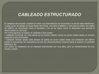 CABLEADO ESTRUCTURADO 
El cableado estructurado consiste en hacer una preinstalación de red similar a la de las redes telefónicas. 
A cada punto de trabajo se hacen llegar dos líneas: una para el teléfono y otra para los datos. los cables 
de teléfono se direccionan hacia la centralita y los de los datos, hacia un dispositivo que permite la 
interconexión en red local. 
Por norma general, se realiza un cableado a dos niveles: 
• Cableado horizontal: en cada planta (si es preciso cablear varias) se ponen cables desde un armario 
hasta los puntos terminales. 
• Cableado vertical: desde cada armario de planta se ponen cables hasta una habitación del edificio 
donde se encuentran los dispositivos de red, los direccionadores (routers) hacia el exterior, la centralita 
telefónica, etc. 
Los costos de instalación de un cableado estructurado son muy altos, pero su mantenimiento es muy 
simple y barato 
 