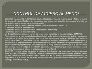 CONTROL DE ACCESO AL MEDIO 
Establecer mecanismos de control que regulen el acceso de manera eficiente, justa y fiable. El control 
de acceso al medio (MAC) es un mecanismo que decide qué estación tiene acceso al medio de 
transmisión para emitir una trama de información. 
los protocolos de acceso al medio se pueden clasificar en tres grandes grupos: 
• Control de acceso al medio estático 
• Control de acceso al medio dinámico (centralizado o distribuido) 
• Control de acceso al medio aleatorio 
las dos políticas más comunes hoy en día en las redes cableadas: el paso de testigo y CSMA/CD. 
Paso testigo : es la más apropiada para las redes en anillo, su funcionamiento consiste en que cuando 
una estación lo recibe, tiene permiso para poner una trama propia en la red. Una vez esta trama ha 
dado toda la vuelta, y después de que sus destinatarios se hayan quedado una copia de la misma, la 
estación que la ha puesto la quita y libera el testigo que llegará a la estación siguiente del anillo. Esta 
estación repite el procedimiento: saca el testigo de la red y pone una trama suya o, si no tiene nada 
para enviar, pasa el testigo a la estación siguiente. Las estaciones que tengan información para 
transmitir deben esperar a tener el testigo para ponerla en la red. 
CSMA/CD : es una política de acceso al medio de tipo aleatorio hay varias, pero las"comercialmente 
útiles" son dos, CSMA/CD y CSMA/CA. La primera es la más indicada para redes con topología en bus 
(ya sea con un bus real, cableado, como con un hub, en un entorno de cableado estructurado). La 
segunda es la que se usa en las redes inalámbricas Wi-Fi, que como hemos comentado, tienen una 
topología asimilable a un bus. 
 