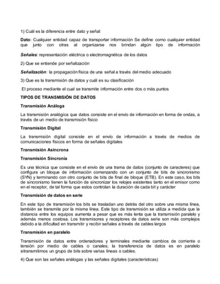 1) Cuál es la diferencia entre dato y señal
Dato: Cualquier entidad capaz de transportar información Se define como cualquier entidad
que junto con otras al organizarse nos brindan algún tipo de información
Señales: representación eléctrica o electromagnética de los datos
2) Que se entiende por señalización
Señalización: la propagación física de una señal a través del medio adecuado
3) Que es la transmisión de datos y cuál es su clasificación
El proceso mediante el cual se transmite información entre dos o más puntos
TIPOS DE TRANSMISIÓN DE DATOS
Transmisión Análoga
La transmisión analógica que datos consiste en el envío de información en forma de ondas, a
través de un medio de transmisión físico
Transmisión Digital
La transmisión digital consiste en el envío de información a través de medios de
comunicaciones físicos en forma de señales digitales
Transmisión Asíncrona
Transmisión Sincronía
Es una técnica que consiste en el envío de una trama de datos (conjunto de caracteres) que
configura un bloque de información comenzando con un conjunto de bits de sincronismo
(SYN) y terminando con otro conjunto de bits de final de bloque (ETB). En este caso, los bits
de sincronismo tienen la función de sincronizar los relojes existentes tanto en el emisor como
en el receptor, de tal forma que estos controlan la duración de cada bit y carácter
Transmisión de datos en serie
En este tipo de transmisión los bits se trasladan uno detrás del otro sobre una misma línea,
también se transmite por la misma línea. Este tipo de transmisión se utiliza a medida que la
distancia entre los equipos aumenta a pesar que es más lenta que la transmisión paralelo y
además menos costosa. Los transmisores y receptores de datos serie son más complejos
debido a la dificultad en transmitir y recibir señales a través de cables largos
Transmisión en paralelo
Transmisión de datos entre ordenadores y terminales mediante cambios de corriente o
tensión por medio de cables o canales; la transferencia de datos es en paralelo
sitransmitimos un grupo de bits sobre varias líneas o cables.
4) Que son las señales análogas y las señales digitales (características)
 