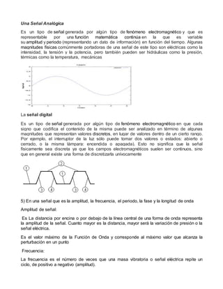 Una Señal Analógica
Es un tipo de señal generada por algún tipo de fenómeno electromagnético y que es
representable por una función matemática continúa en la que es variable
su amplitud y periodo (representando un dato de información) en función del tiempo. Algunas
magnitudes físicas comúnmente portadoras de una señal de este tipo son eléctricas como la
intensidad, la tensión y la potencia, pero también pueden ser hidráulicas como la presión,
térmicas como la temperatura, mecánicas
La señal digital
Es un tipo de señal generada por algún tipo de fenómeno electromagnético en que cada
signo que codifica el contenido de la misma puede ser analizado en término de algunas
magnitudes que representan valores discretos, en lugar de valores dentro de un cierto rango.
Por ejemplo, el interruptor de la luz sólo puede tomar dos valores o estados: abierto o
cerrado, o la misma lámpara: encendida o apagada). Esto no significa que la señal
físicamente sea discreta ya que los campos electromagnéticos suelen ser continuos, sino
que en general existe una forma de discretizarla unívocamente
5) En una señal que es la amplitud, la frecuencia, el periodo, la fase y la longitud de onda
Amplitud de señal:
Es La distancia por encina o por debajo de la línea central de una forma de onda representa
la amplitud de la señal. Cuanto mayor es la distancia, mayor será la variación de presión o la
señal eléctrica.
Es el valor máximo de la Función de Onda y corresponde al máximo valor que alcanza la
perturbación en un punto
Frecuencia:
La frecuencia es el número de veces que una masa vibratoria o señal eléctrica repite un
ciclo, de positivo a negativo (amplitud).
 