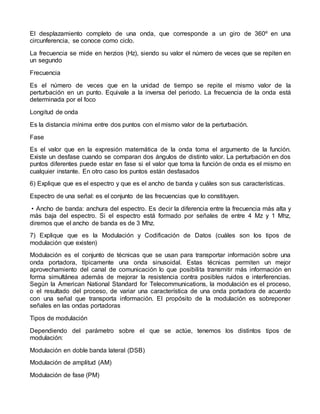 El desplazamiento completo de una onda, que corresponde a un giro de 360º en una
circunferencia, se conoce como ciclo.
La frecuencia se mide en herzios (Hz), siendo su valor el número de veces que se repiten en
un segundo
Frecuencia
Es el número de veces que en la unidad de tiempo se repite el mismo valor de la
perturbación en un punto. Equivale a la inversa del periodo. La frecuencia de la onda está
determinada por el foco
Longitud de onda
Es la distancia mínima entre dos puntos con el mismo valor de la perturbación.
Fase
Es el valor que en la expresión matemática de la onda toma el argumento de la función.
Existe un desfase cuando se comparan dos ángulos de distinto valor. La perturbación en dos
puntos diferentes puede estar en fase si el valor que toma la función de onda es el mismo en
cualquier instante. En otro caso los puntos están desfasados
6) Explique que es el espectro y que es el ancho de banda y cuáles son sus características.
Espectro de una señal: es el conjunto de las frecuencias que lo constituyen.
• Ancho de banda: anchura del espectro. Es decir la diferencia entre la frecuencia más alta y
más baja del espectro. Si el espectro está formado por señales de entre 4 Mz y 1 Mhz,
diremos que el ancho de banda es de 3 Mhz.
7) Explique que es la Modulación y Codificación de Datos (cuáles son los tipos de
modulación que existen)
Modulación es el conjunto de técnicas que se usan para transportar información sobre una
onda portadora, típicamente una onda sinusoidal. Estas técnicas permiten un mejor
aprovechamiento del canal de comunicación lo que posibilita transmitir más información en
forma simultánea además de mejorar la resistencia contra posibles ruidos e interferencias.
Según la American National Standard for Telecommunications, la modulación es el proceso,
o el resultado del proceso, de variar una característica de una onda portadora de acuerdo
con una señal que transporta información. El propósito de la modulación es sobreponer
señales en las ondas portadoras
Tipos de modulación
Dependiendo del parámetro sobre el que se actúe, tenemos los distintos tipos de
modulación:
Modulación en doble banda lateral (DSB)
Modulación de amplitud (AM)
Modulación de fase (PM)
 