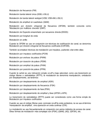 Modulación de frecuencia (FM)
Modulación banda lateral única (SSB, ó BLU)
Modulación de banda lateral vestigial (VSB, VSB-AM, ó BLV)
Modulación de amplitud en cuadratura (QAM)
Modulación por división ortogonal de frecuencia (OFDM), también conocida como
'Modulación por multitono discreto' (DMT)
Modulación de Espectro ensanchado por secuencia directa (DSSS)
Modulación por longitud de onda
Modulación en anillo
Cuando la OFDM se usa en conjunción con técnicas de codificación de canal, se denomina
Modulación por división ortogonal de frecuencia codificada (COFDM).
También se emplean técnicas de modulación por impulsos, pudiendo citar entre ellas:
Modulación por impulsos codificados (PCM)
Modulación por anchura de pulsos (PWM)
Modulación por duración de pulsos (PDM)
Modulación por amplitud de pulsos (PAM)
Modulación por posición de pulsos (PPM)
Cuando la señal es una indicación simple on-off a baja velocidad, como una transmisión en
código Morse o radioteletipo (RTTY), la modulación se denomina manipulación, ondulación
por desplazamiento, así tenemos:
Modulación por desplazamiento de amplitud (ASK)
Modulación por desplazamiento de frecuencia (FSK)
Modulación por desplazamiento de fase (PSK)
Modulación por desplazamiento de amplitud y fase (APSK o APK)
La transmisión de radioteletipo (RTTY) puede ser considerada como una forma simple de
Modulación por impulsos codificados
Cuando se usa el código Morse para conmutar on-off la onda portadora, no se usa el término
'manipulación de amplitud', sino operación en onda continua (CW).
La modulación se usa frecuentemente en conjunción con varios métodos de acceso de canal.
Otras formas de modulación más complejas son (PSK), (QAM), (I/Q), (QFSK), etc.
 