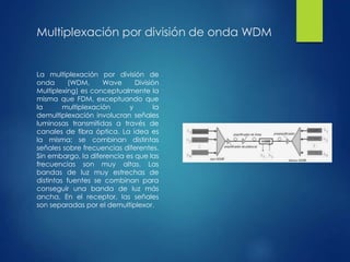 Multiplexación por división de onda WDM
La multiplexación por división de
onda (WDM, Wave División
Multiplexing) es conceptualmente la
misma que FDM, exceptuando que
la multiplexación y la
demultiplexación involucran señales
luminosas transmitidas a través de
canales de fibra óptica. La idea es
la misma: se combinan distintas
señales sobre frecuencias diferentes.
Sin embargo, la diferencia es que las
frecuencias son muy altas. Las
bandas de luz muy estrechas de
distintas fuentes se combinan para
conseguir una banda de luz más
ancha. En el receptor, las señales
son separadas por el demultiplexor.
 