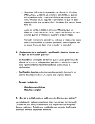  Se pueden definir dos tipos generales de información: Continua
(ANALOGICA) y discreta. La primera se caracteriza por que sus
datos pueden adoptar un número infinito de valores por ejemplo:
calor, velocidad etc. La segunda se caracteriza por que sus datos
pueden adoptar solo un numero finito de valores. Por ejemplo: letras,
texto etc.
 Ancho de banda dedicado de al menos 1Mbps (aunque por
diferentes cuestiones se denominan conexiones de banda ancha a
aquellas que van a velocidades superiores a los 256Kbps).
 Conexión normalmente asincrónica, en la que la velocidad de bajada
(tráfico de datos entre el operador y el cliente) es muy superior a la
de subida (tráfico de datos entre el cliente y el operador).
7. ¿Esplique que es la modulación y codificación de datos (cuales son
los tipos de modulación que hay)?
- Modulación: es un conjunto de técnicas que se utilizan para transportar
información sobre una onda portadora, permitiendo aprovechar mejor el
canal y permitiéndonos mejorar la resistencia contra el ruido e
interferencias.
- Codificación de datos: este sistema está encargado de convertir un
sistema de datos enviado de un origen a otro origen de destino.
- Tipos de modulación:
 Modulación analógicas
 Modulación digital
8. ¿Qué es la multiplexación y cuáles son las técnicas que existen?
La multiplexación es la combinación de dos o más canales de información
utilizando un solo medio de transmisión que es por medio de un aparato
llamado multiplexor. Esta técnica es utilizada para aumentar la eficiencia
sobretodo en líneas de grandes distancias.
 