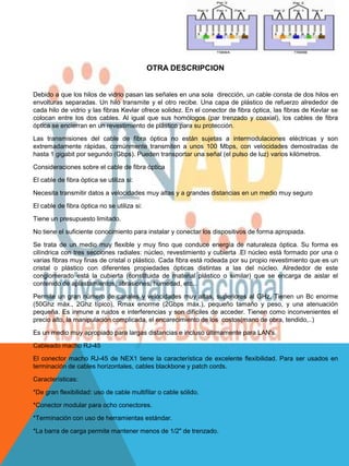 OTRA DESCRIPCION


Debido a que los hilos de vidrio pasan las señales en una sola dirección, un cable consta de dos hilos en
envolturas separadas. Un hilo transmite y el otro recibe. Una capa de plástico de refuerzo alrededor de
cada hilo de vidrio y las fibras Kevlar ofrece solidez. En el conector de fibra óptica, las fibras de Kevlar se
colocan entre los dos cables. Al igual que sus homólogos (par trenzado y coaxial), los cables de fibra
óptica se encierran en un revestimiento de plástico para su protección.

Las transmisiones del cable de fibra óptica no están sujetas a intermodulaciones eléctricas y son
extremadamente rápidas, comúnmente transmiten a unos 100 Mbps, con velocidades demostradas de
hasta 1 gigabit por segundo (Gbps). Pueden transportar una señal (el pulso de luz) varios kilómetros.

Consideraciones sobre el cable de fibra óptica

El cable de fibra óptica se utiliza si:

Necesita transmitir datos a velocidades muy altas y a grandes distancias en un medio muy seguro

El cable de fibra óptica no se utiliza si:

Tiene un presupuesto limitado.

No tiene el suficiente conocimiento para instalar y conectar los dispositivos de forma apropiada.

Se trata de un medio muy flexible y muy fino que conduce energía de naturaleza óptica. Su forma es
cilíndrica con tres secciones radiales: núcleo, revestimiento y cubierta .El núcleo está formado por una o
varias fibras muy finas de cristal o plástico. Cada fibra está rodeada por su propio revestimiento que es un
cristal o plástico con diferentes propiedades ópticas distintas a las del núcleo. Alrededor de este
conglomerado está la cubierta (constituida de material plástico o similar) que se encarga de aislar el
contenido de aplastamientos, abrasiones, humedad, etc...

Permite un gran número de canales y velocidades muy altas, superiores al GHz. Tienen un Bc enorme
(50Ghz máx., 2Ghz típico), Rmax enorme (2Gbps máx.), pequeño tamaño y peso, y una atenuación
pequeña. Es inmune a ruidos e interferencias y son difíciles de acceder. Tienen como inconvenientes el
precio alto, la manipulación complicada, el encarecimiento de los costos(mano de obra, tendido,..)

Es un medio muy apropiado para largas distancias e incluso últimamente para LAN's.

Cableado macho RJ-45
El conector macho RJ-45 de NEX1 tiene la característica de excelente flexibilidad. Para ser usados en
terminación de cables horizontales, cables blackbone y patch cords.

Características:

*De gran flexibilidad: uso de cable multifilar o cable sólido.

*Conector modular para ocho conectores.

*Terminación con uso de herramientas estándar.

*La barra de carga permite mantener menos de 1/2" de trenzado.
 