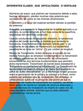 DIFERENTES CLASES , SUS DIFICULTADES, O VENTAJAS


 Alambres de acero, que podrían ser necesarios debido a altas
 fuerzas de tensión, pierden muchas más potencia que
 conductores de cobre en las mismas dimensiones.
 El diámetro y el largo del material también afectan la perdida
 de potencia.
 A medida que aumenta la frecuencia de la señal aplicada a un
 alambre, la corriente tiende a fluir mas cerca de la superficie,
 alejándose del centro de conductor.
 Usando conductores de pequeños diámetro, la resistencia
 efectiva del medio aumenta, a medida que aumenta la
 frecuencia. Este fenómeno es llamado "efecto piel " y es
 importante en las redes de transmisión. La resistividad
 usualmente se mide en “ohms” (Ω) por unidad de longitud.
 Modos de Transmisión, Antes de pasar al estudio de los
 medios físicos que se emplean normalmente en la transmisión
 de señales portadoras de información, se comentarán
 brevemente las dos técnicas fundamentales que permiten
 dicha transmisión: Transmisión de banda base (baseband) y
 Transmisión en banda ancha (broadband). La Transmisión de
 banda base consiste en entregar al medio de transmisión la
 señal de datos directamente, sin q intervenga ningún proceso
 entre la generación de la señal y su entrega a la línea, como
 pudiera ser cualquier tipo de modulación. Sin embargo, si
 pretendiendo optimizar la utilización del ancho de banda
 disponible del medio de transmisión en cuestión, se divide
 dicho ancho de banda en canales de anchura adecuada y,
 usando técnicas de modulación se inserta en cada uno de
 ellos una señal distinta, diremos que se está utilizando
 transmisión en banda ancha
 