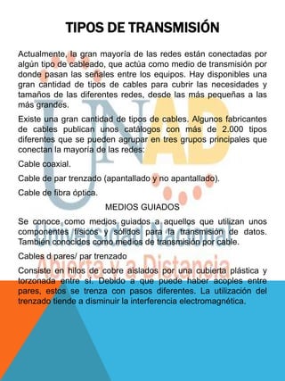 TIPOS DE TRANSMISIÓN
Actualmente, la gran mayoría de las redes están conectadas por
algún tipo de cableado, que actúa como medio de transmisión por
donde pasan las señales entre los equipos. Hay disponibles una
gran cantidad de tipos de cables para cubrir las necesidades y
tamaños de las diferentes redes, desde las más pequeñas a las
más grandes.
Existe una gran cantidad de tipos de cables. Algunos fabricantes
de cables publican unos catálogos con más de 2.000 tipos
diferentes que se pueden agrupar en tres grupos principales que
conectan la mayoría de las redes:
Cable coaxial.
Cable de par trenzado (apantallado y no apantallado).
Cable de fibra óptica.
                         MEDIOS GUIADOS
Se conoce como medios guiados a aquellos que utilizan unos
componentes físicos y sólidos para la transmisión de datos.
También conocidos como medios de transmisión por cable.
Cables d pares/ par trenzado
Consiste en hilos de cobre aislados por una cubierta plástica y
torzonada entre sí. Debido a que puede haber acoples entre
pares, estos se trenza con pasos diferentes. La utilización del
trenzado tiende a disminuir la interferencia electromagnética.
 