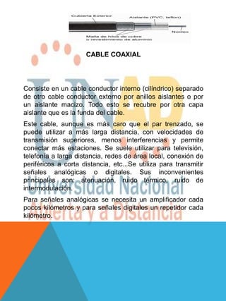 CABLE COAXIAL




Consiste en un cable conductor interno (cilíndrico) separado
de otro cable conductor externo por anillos aislantes o por
un aislante macizo. Todo esto se recubre por otra capa
aislante que es la funda del cable.
Este cable, aunque es más caro que el par trenzado, se
puede utilizar a más larga distancia, con velocidades de
transmisión superiores, menos interferencias y permite
conectar más estaciones. Se suele utilizar para televisión,
telefonía a larga distancia, redes de área local, conexión de
periféricos a corta distancia, etc...Se utiliza para transmitir
señales analógicas o digitales. Sus inconvenientes
principales son: atenuación, ruido térmico, ruido de
intermodulación.
Para señales analógicas se necesita un amplificador cada
pocos kilómetros y para señales digitales un repetidor cada
kilómetro.
 