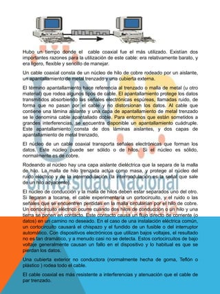 Hubo un tiempo donde el cable coaxial fue el más utilizado. Existían dos
importantes razones para la utilización de este cable: era relativamente barato, y
era ligero, flexible y sencillo de manejar.
Un cable coaxial consta de un núcleo de hilo de cobre rodeado por un aislante,
un apantallamiento de metal trenzado y una cubierta externa.
El término apantallamiento hace referencia al trenzado o malla de metal (u otro
material) que rodea algunos tipos de cable. El apantallamiento protege los datos
transmitidos absorbiendo las señales electrónicas espúreas, llamadas ruido, de
forma que no pasan por el cable y no distorsionan los datos. Al cable que
contiene una lámina aislante y una capa de apantallamiento de metal trenzado
se le denomina cable apantallado doble. Para entornos que están sometidos a
grandes interferencias, se encuentra disponible un apantallamiento cuádruple.
Este apantallamiento consta de dos láminas aislantes, y dos capas de
apantallamiento de metal trenzado,
El núcleo de un cable coaxial transporta señales electrónicas que forman los
datos. Este núcleo puede ser sólido o de hilos. Si el núcleo es sólido,
normalmente es de cobre.
Rodeando al núcleo hay una capa aislante dieléctrica que la separa de la malla
de hilo. La malla de hilo trenzada actúa como masa, y protege al núcleo del
ruido eléctrico y de la intermodulación (la intermodulación es la señal que sale
de un hilo adyacente).
El núcleo de conducción y la malla de hilos deben estar separados uno del otro.
Si llegaran a tocarse, el cable experimentaría un cortocircuito, y el ruido o las
señales que se encuentren perdidas en la malla circularían por el hilo de cobre.
Un cortocircuito eléctrico ocurre cuando dos hilos de conducción o un hilo y una
tierra se ponen en contacto. Este contacto causa un flujo directo de corriente (o
datos) en un camino no deseado. En el caso de una instalación eléctrica común,
un cortocircuito causará el chispazo y el fundido de un fusible o del interruptor
automático. Con dispositivos electrónicos que utilizan bajos voltajes, el resultado
no es tan dramático, y a menudo casi no se detecta. Estos cortocircuitos de bajo
voltaje generalmente causan un fallo en el dispositivo y lo habitual es que se
pierdan los datos.
Una cubierta exterior no conductora (normalmente hecha de goma, Teflón o
plástico ) rodea todo el cable.
El cable coaxial es más resistente a interferencias y atenuación que el cable de
par trenzado.
 