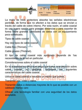 La malla de hilos protectora absorbe las señales electrónicas
perdidas, de forma que no afecten a los datos que se envían a
través del cable de cobre interno. Por esta razón, el cable coaxial
es una buena opción para grandes distancias y para soportar de
forma fiable grandes cantidades de datos con un equipamiento
poco sofisticado.
Tipos de cable coaxial
Hay dos tipos de cable coaxial:
Cable fino (Thinnet).
Cable grueso (Thicknet).
El tipo de cable coaxial más apropiado depende de 1as
necesidades de la red en particular.
Consideraciones sobre el cable coaxial
En la actualidad es difícil que tenga que tomar una decisión sobre
cable coaxial, no obstante, considere las siguientes
características del cable coaxial.
Utilice el cable coaxial si necesita un medio que pueda:
Transmitir voz, vídeo y datos.
Transmitir datos a distancias mayores de lo que es posible con un
cableado menos caro
Ofrecer una tecnología familiar con una seguridad de los datos
aceptable.
 