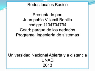 Redes locales Básico
Presentado por.
Juan pablo Villamil Bonilla
código: 1104704794
Cead: parque de los nedados
Programa: ingeniería de sistemas
Universidad Nacional Abierta y a distancia
UNAD
2013
 