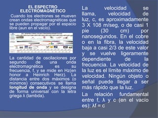 EL ESPECTRO              La         velocidad       se
       ELECTROMAGNÉTICO
 Cuando los electrones se mueven    llama,       velocidad     de
crean ondas electromagnéticas que   luz, c, es aproximadamente
se pueden propagar por el espacio   3 X 108 m/seg, o de casi 1
libre (aun en el vacío).
                                    pie      (30       cm)    por
                                    nanosegundos. En el cobre
                                    o en la fibra, la velocidad
                                    baja a casi 2/3 de este valor
                                    y se vuelve ligeramente
La cantidad de oscilaciones por     dependiente         de      la
segundo       de     una     onda
electromagnética       es      su   frecuencia. La velocidad de
frecuencia, f, y se mide en Hz(en   la luz es el límite máximo de
honor a Heinrich Herz). La          velocidad. Ningún objeto o
distancia entre dos máximos (o
mínimos) consecutivos se llama      señal puede llegar a ser
longitud de onda y se designa       más rápido que la luz.
de forma universal con la letra
griega λ (lambda).                  La relación fundamental
                                    entre f, λ y c (en el vacío
                                    es): λf = c
 