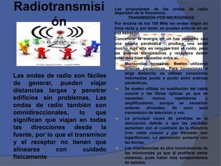 Radiotransmisi                     Las propiedades de las ondas de radio
                                   dependen de la frecuencia.
                                           TRANSMISIÓN POR MICROONDAS
      ón                           Por encima de los 100 MHz las ondas viajan en
                                   línea recta y, por tanto, se pueden enfocar en un
                                   haz estrecho.
                                   Concentrar la energía en un haz pequeño con
                                   una antena parabólica . produce una señal
                                   mucho más alta en relación con el ruido, pero
                                   las antenas transmisoras y receptora deben
                                   estar muy bien alineadas entre sí.
                                        Microondas terrestres: Suelen utilizarse
                                         antenas parabólicas. Para conexionas a
                                         larga distancia, se utilizan conexiones
Las ondas de radio son fáciles           intermedias punto a punto entre antenas
de generar, pueden viajar                parabólicas.
                                        Se suelen utilizar en sustitución del cable
distancias largas y penetrar             coaxial o las fibras ópticas ya que se
edificios sin problemas, Las             necesitan        menos     repetidores    y
                                         amplificadores, aunque se necesitan
ondas de radio también son               antenas      alineadas.   Se   usan    para
omnidireccionales,      lo   que         transmisión de televisión y voz.
                                        La principal causa de pérdidas es la
significan que viajan en todas           atenuación debido a que las pérdidas
las direcciones desde la                 aumentan con el cuadrado de la distancia
                                         (con cable coaxial y par trenzado son
fuente, por lo que el transmisor         logarítmicas). La atenuación aumenta con
y el receptor no tienen que              las lluvias.
alinearse      con       cuidado        Las interferencias es otro inconveniente de
                                         las microondas ya que al proliferar estos
físicamente.                             sistemas, pude haber más solapamientos
                                         de señales.
 