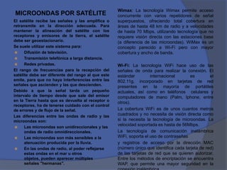 Wimax: La tecnología Wimax permite acceso
MICROONDAS POR SATÉLITE                             concurrente con varios repetidores de señal
El satélite recibe las señales y las amplifica o    superpuestos, ofreciendo total cobertura en
retransmite en la dirección adecuada. Para          áreas de hasta 48 km de radio y a velocidades
mantener la alineación del satélite con los         de hasta 70 Mbps, utilizando tecnología que no
receptores y emisores de la tierra, el satélite     requiere visión directa con las estaciones base
debe ser geoestacionario.                           (a diferencia de las microondas). WiMax es un
Se suele utilizar este sistema para:                concepto parecido a Wi-Fi pero con mayor
     Difusión de televisión.                       cobertura y ancho de banda.
     Transmisión telefónica a larga distancia.
     Redes privadas.                               Wi-Fi: La tecnología WiFi hace uso de las
El rango de frecuencias para la recepción del       señales de onda para realizar la conexión. El
satélite debe ser diferente del rango al que este   estándar         internacional      es         el
emite, para que no haya interferencias entre las    802.11g, incorporado en tarjetas de red
señales que ascienden y las que descienden.         presentes en la mayoría de portátiles
Debido a que la señal tarda un pequeño              actuales, así como en teléfonos celulares y
intervalo de tiempo desde que sale del emisor       computadores de mano (Palm, Iphone, entre
en la Tierra hasta que es devuelta al receptor o
                                                    otros).
receptores, ha de tenerse cuidado con el control
de errores y de flujo de la señal.                  La cobertura WiFi es de unos cuantos metros
Las diferencias entre las ondas de radio y las      cuadrados y no necesita de visión directa como
microondas son:                                     si la necesita la tecnología de microondas. La
                                                    velocidad soportada es hasta de 56Mbps.
     Las microondas son unidireccionales y las
      ondas de radio omnidireccionales.             La tecnología de comunicación inalámbrica
     Las microondas son más sensibles a la         WiFi, soporta el uso de contraseñas
      atenuación producida por la lluvia.           y registros de acceso por la dirección MAC
     En las ondas de radio, al poder reflejarse    (número único que identifica cada tarjeta de red)
      estas ondas en el mar u otros                 de las tarjetas de red que se quieren autorizar.
      objetos, pueden aparecer múltiples            Entre los métodos de encriptación se encuentra
      señales "hermanas".                           WAP, que permite una mayor seguridad en la
 