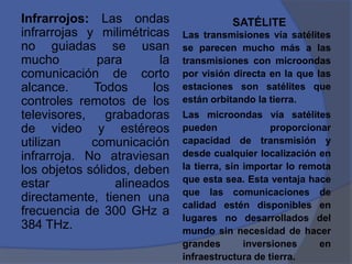 Infrarrojos: Las ondas                     SATÉLITE
infrarrojas y milimétricas      Las transmisiones vía satélites
no guiadas se usan              se parecen mucho más a las
mucho         para         la   transmisiones con microondas
comunicación de corto           por visión directa en la que las
alcance.     Todos       los    estaciones son satélites que
controles remotos de los        están orbitando la tierra.
televisores,    grabadoras      Las microondas vía satélites
de video y estéreos             pueden               proporcionar
utilizan     comunicación       capacidad de transmisión y
infrarroja. No atraviesan       desde cualquier localización en
los objetos sólidos, deben      la tierra, sin importar lo remota
                                que esta sea. Esta ventaja hace
estar             alineados
                                que las comunicaciones de
directamente, tienen una
                                calidad estén disponibles en
frecuencia de 300 GHz a         lugares no desarrollados del
384 THz.                        mundo sin necesidad de hacer
                                grandes        inversiones     en
                                infraestructura de tierra.
 