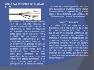 CABLE PAR TRENZADO SIN BLINDAJE
(UTP)                                        Los pares trenzados se pueden usar tanto
                                             para transmisión analógica como digital.
                                             El ancho de banda depende del grosor del
                                             cable y de la distancia, Las ventajas del
                                             UTP son su costo y su facilidad de uso.

   El cable UTP (Unshielded Twisted                     CONECTORES UTP
   Pair) es el tipo más frecuente de
   medio de comunicación que se usa          Los cables UTP se conectan a los
   actualmente. su rango de frecuencia       dispositivos de la red a través de un tipo
   es adecuado para transmitir tanto         de conector y un tipo de enchufe como el
   datos como voz, el cual va de 100Hz       que se usa en las clavijas telefónicas. Los
   a 5MHz. Un par trenzado está              conectores pueden ser machos (el
   conformado habitualmente por dos          enchufe) o hembras (el receptáculo). Los
   conductores de cobre, cada uno con        conectores machos entran en los
   un aislamiento de plástico de color. El   conectores hembras y tienen una pestaña
   aislamiento de plástico tiene un color    móvil (denominada llave) que los bloque
   asignado a cada banda para su             cuando quedan ubicados en un sitio. Cada
   identificación. Los colores se usan       hilo de un cable está unido a estos
   tanto para identificar los hilos          enchufes son los RJ45, que tienen ocho
   específicos de un cable como para         conductores, uno para cada hilo de cuatro
   indicar qué cables pertenecen a un        pares trenzados.
   par y cómo se relacionan con los
   otros pares de un manojo de cables.
 