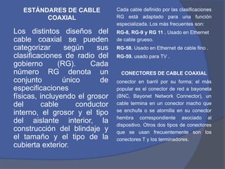 ESTÁNDARES DE CABLE          Cada cable definido por las clasificaciones
         COAXIAL                RG está adaptado para una función
                                especializada. Los más frecuentes son:
Los distintos diseños del       RG-8, RG-9 y RG 11 . Usado en Ethernet
cable coaxial se pueden         de cable grueso.
categorizar      según    sus   RG-58. Usado en Ethernet de cable fino .
clasificaciones de radio del    RG-59. usado para TV .
gobierno       (RG).    Cada
número RG denota un               CONECTORES DE CABLE COAXIAL
conjunto        único      de   conector en barril por su forma; el más
especificaciones                popular es el conector de red a bayoneta
físicas, incluyendo el grosor   (BNC, Bayonet Network Connector), un
del      cable      conductor   cable termina en un conector macho que
                                se enchufa o se atornilla en su conector
interno, el grosor y el tipo
                                hembra correspondiente asociado al
del aislante interior, la       dispositivo. Otros dos tipos de conectores
construcción del blindaje y     que se usan frecuentemente son los
el tamaño y el tipo de la       conectores T y los terminadores.
cubierta exterior.
 