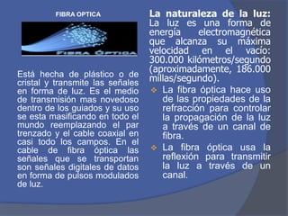 FIBRA OPTICA             La naturaleza de la luz:
                                  La luz es una forma de
                                  energía     electromagnética
                                  que alcanza su máxima
                                  velocidad en el vacío:
                                  300.000 kilómetros/segundo
                                  (aproximadamente, 186.000
Está hecha de plástico o de
cristal y transmite las señales   millas/segundo).
en forma de luz. Es el medio       La fibra óptica hace uso
de transmisión mas novedoso          de las propiedades de la
dentro de los guiados y su uso       refracción para controlar
se esta masificando en todo el       la propagación de la luz
mundo reemplazando el par            a través de un canal de
trenzado y el cable coaxial en       fibra.
casi todo los campos. En el
cable de fibra óptica las          La fibra óptica usa la
señales que se transportan           reflexión para transmitir
son señales digitales de datos       la luz a través de un
en forma de pulsos modulados         canal.
de luz.
 