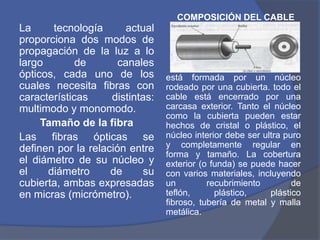 COMPOSICIÓN DEL CABLE
La     tecnología       actual
proporciona dos modos de
propagación de la luz a lo
largo        de       canales
ópticos, cada uno de los         está formada por un núcleo
cuales necesita fibras con       rodeado por una cubierta. todo el
características     distintas:   cable está encerrado por una
multimodo y monomodo.            carcasa exterior. Tanto el núcleo
                                 como la cubierta pueden estar
     Tamaño de la fibra          hechos de cristal o plástico, el
Las fibras ópticas se            núcleo interior debe ser ultra puro
definen por la relación entre    y completamente regular en
                                 forma y tamaño. La cobertura
el diámetro de su núcleo y       exterior (o funda) se puede hacer
el    diámetro      de      su   con varios materiales, incluyendo
cubierta, ambas expresadas       un         recubrimiento         de
en micras (micrómetro).          teflón,      plástico,     plástico
                                 fibroso, tubería de metal y malla
                                 metálica.
 