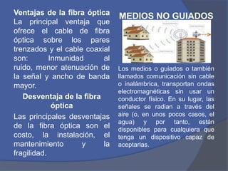 Ventajas de la fibra óptica
                               MEDIOS NO GUIADOS
La principal ventaja que
ofrece el cable de fibra
óptica sobre los pares
trenzados y el cable coaxial
son:        Inmunidad     al
ruido, menor atenuación de     Los medios o guiados o también
la señal y ancho de banda      llamados comunicación sin cable
mayor.                         o inalámbrica, transportan ondas
                               electromagnéticas sin usar un
   Desventaja de la fibra      conductor físico. En su lugar, las
             óptica            señales se radian a través del
Las principales desventajas    aire (o, en unos pocos casos, el
                               agua) y por tanto, están
de la fibra óptica son el      disponibles para cualquiera que
costo, la instalación, el      tenga un dispositivo capaz de
mantenimiento        y    la   aceptarlas.
fragilidad.
 