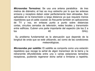 Microondas Terrestres: Se usa una antena parabólica de tres
metros de diámetro; el haz es muy estrecho por lo que las antenas
emisora y receptora deben estar perfectamente bien alineadas. Son
aplicadas en la transmisión a larga distancia ya que requiere menos
repetidores que el cable coaxial; es frecuente también en aplicaciones
de TV y voz, en enlaces punto a punto sobre distancias
cortas, circuitos cerrados de televisión, redes locales y transmisión
entre edificios. Cubren una parte importante del espectro (de los 2 a
los                              40                              GHz).

  Su problema fundamental es la atenuación que depende de la
longitud de onda que se esté utilizando, así como de las condiciones
                         meteorológicas.

Microondas por satélite: El satélite se comporta como una estación
repetidora que recoge la señal de algún transmisor de la tierra y la
retransmite difundiéndola entre una o varias estaciones terrestres
receptoras, pudiendo regenerar dicha señal o limitarse a repetirla.
 
