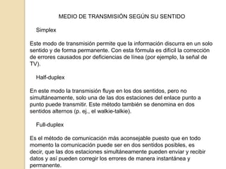 MEDIO DE TRANSMISIÓN SEGÚN SU SENTIDO

  Simplex

Este modo de transmisión permite que la información discurra en un solo
sentido y de forma permanente. Con esta fórmula es difícil la corrección
de errores causados por deficiencias de línea (por ejemplo, la señal de
TV).

  Half-duplex

En este modo la transmisión fluye en los dos sentidos, pero no
simultáneamente, solo una de las dos estaciones del enlace punto a
punto puede transmitir. Este método también se denomina en dos
sentidos alternos (p. ej., el walkie-talkie).

  Full-duplex

Es el método de comunicación más aconsejable puesto que en todo
momento la comunicación puede ser en dos sentidos posibles, es
decir, que las dos estaciones simultáneamente pueden enviar y recibir
datos y así pueden corregir los errores de manera instantánea y
permanente.
 