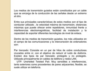 Los medios de transmisión guiados están constituidos por un cable
que se encarga de la conducción de las señales desde un extremo
al otro.

Entre sus principales características de estos medios son el tipo de
conductor utilizado , la velocidad máxima de transmisión, distancias
máximas que puede ofrecer entre repetidores, inmunidad frente a
interferencias electromagnéticas, facilidad de instalación y la
capacidad de soportar diferentes tecnologías de nivel de enlace.

Dentro de los medios de transmisión guiados, los más utilizados en
el campo de las comunicaciones y la interconexión de ordenadores
son:

Par trenzado: Consiste en un par de hilos de cobre conductores
cruzados entre sí, con el objetivo de reducir el ruido de diafonía.
Existen dos tipos de par trenzado; protegido y no protegido.
Utilizado principalmente en cables de teléfono y redes LAN.
   UTP: Unsheiled Twisted Pair. Muy sensibles a interferencias,
tanto exteriores como procedentes de pares adyacentes; flexible, se
suele utilizar en telefonía.
 