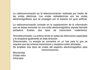 La radiocomunicación es la telecomunicación realizada por medio de
las ondas eléctricas. Las ondas radioeléctricas son las ondas
electromagnéticas que se propagan por el espacio sin guía artificial.

La radiocomunicación consiste en la superposición de la información
que se desea transmitir en una onda electromagnética soporte llamada
portadora. Existen dos tipos de transmisión inalámbrica:

Omnidireccionales: La antena emite en todas las direcciones espaciales
y la receptora igualmente en toda dirección
Direccionales: La energía se concentra en un haz para lo que se
requiere que las antenas transmisora y receptora estén alineadas.
Se emplean tres tipos de ondas del espectro electromagnético para
                            comunicaciones:
Microondas
Ondas radio
Infrarrojos
 