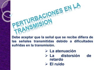 Debe aceptar que la señal que se recibe difiera de
las señales transmitidas debido a dificultades
sufridas en la transmisión.
 La atenuación
 La distorsión de
retardo
 El ruido
 