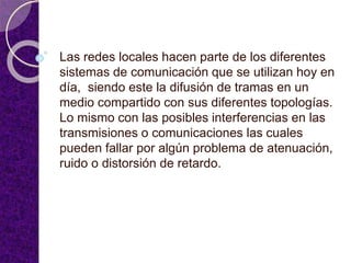 Las redes locales hacen parte de los diferentes
sistemas de comunicación que se utilizan hoy en
día, siendo este la difusión de tramas en un
medio compartido con sus diferentes topologías.
Lo mismo con las posibles interferencias en las
transmisiones o comunicaciones las cuales
pueden fallar por algún problema de atenuación,
ruido o distorsión de retardo.
 