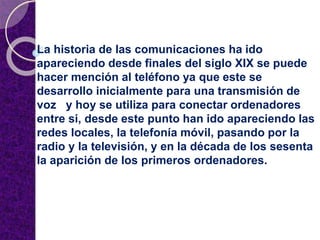 La historia de las comunicaciones ha ido
apareciendo desde finales del siglo XIX se puede
hacer mención al teléfono ya que este se
desarrollo inicialmente para una transmisión de
voz y hoy se utiliza para conectar ordenadores
entre si, desde este punto han ido apareciendo las
redes locales, la telefonía móvil, pasando por la
radio y la televisión, y en la década de los sesenta
la aparición de los primeros ordenadores.
 